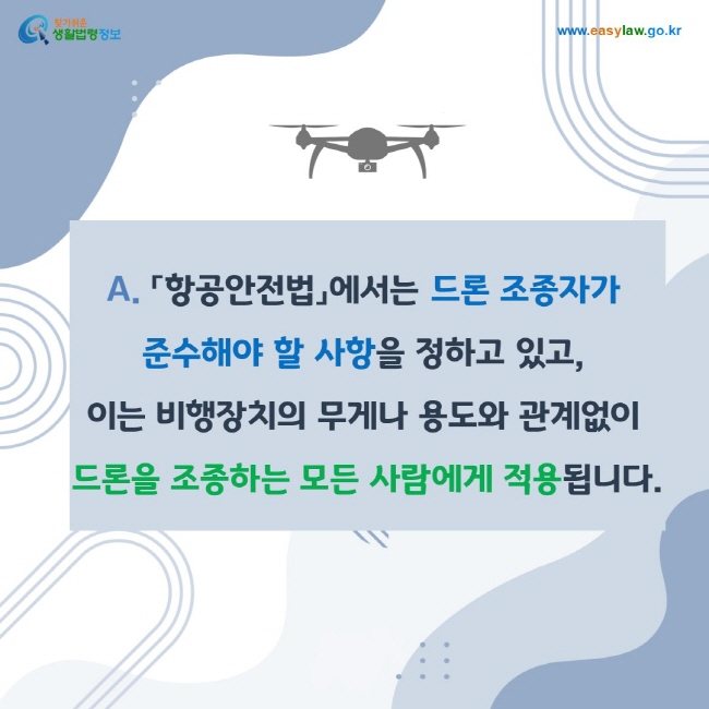 A. 「항공안전법」에서는 드론 조종자가 준수해야 할 사항을 정하고 있고, 
이는 비행장치의 무게나 용도와 관계없이 드론을 조종하는 모든 사람에게 적용됩니다.
